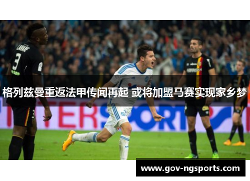 格列兹曼重返法甲传闻再起 或将加盟马赛实现家乡梦
