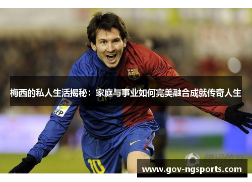 梅西的私人生活揭秘：家庭与事业如何完美融合成就传奇人生