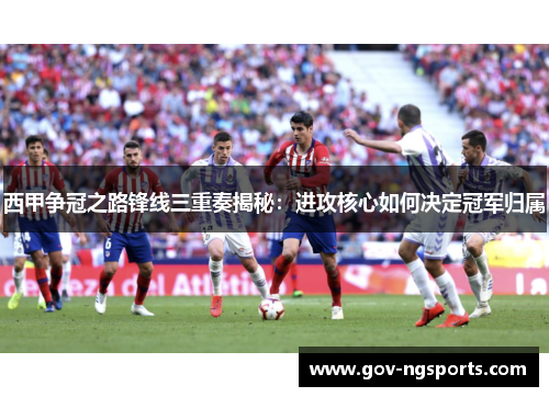 西甲争冠之路锋线三重奏揭秘：进攻核心如何决定冠军归属